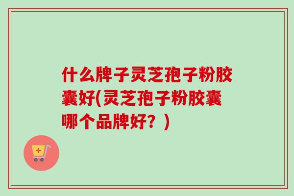 什么牌子灵芝孢子粉胶囊好(灵芝孢子粉胶囊哪个品牌好？)