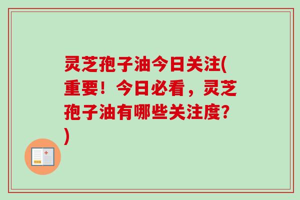 灵芝孢子油今日关注(重要！今日必看，灵芝孢子油有哪些关注度？)