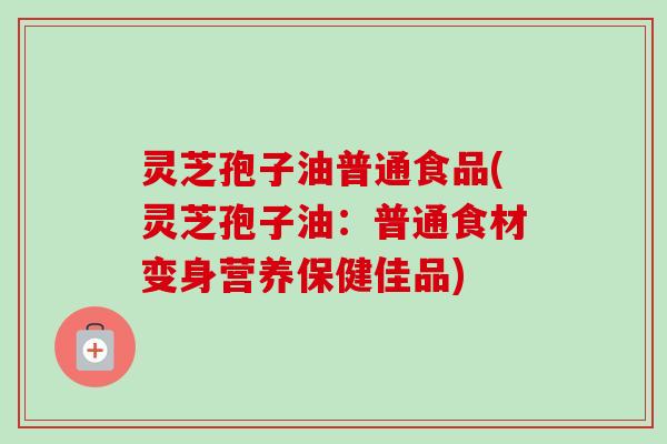灵芝孢子油普通食品(灵芝孢子油：普通食材变身营养保健佳品)