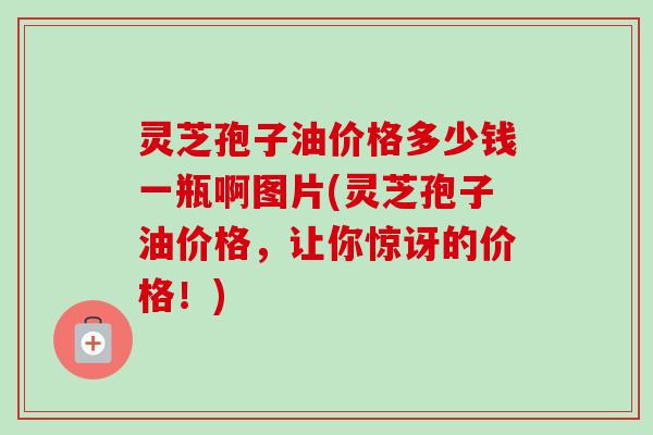 灵芝孢子油价格多少钱一瓶啊图片(灵芝孢子油价格，让你惊讶的价格！)