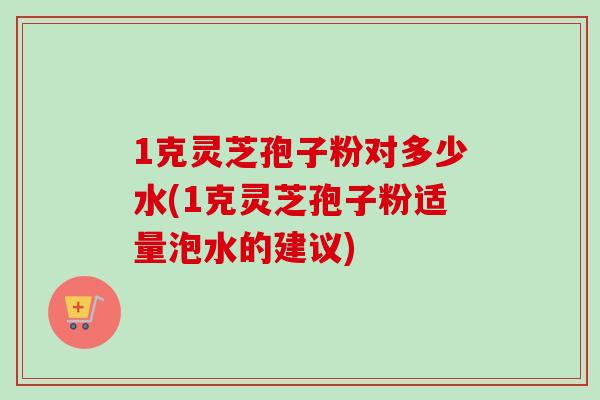 1克灵芝孢子粉对多少水(1克灵芝孢子粉适量泡水的建议)