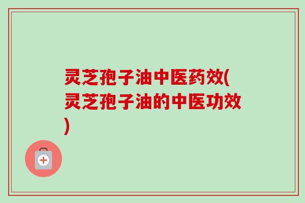 灵芝孢子油中医(灵芝孢子油的中医功效) 灵芝孢子油中医(灵芝孢子油的中医功效)