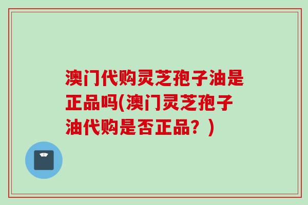 澳门代购灵芝孢子油是正品吗(澳门灵芝孢子油代购是否正品？)