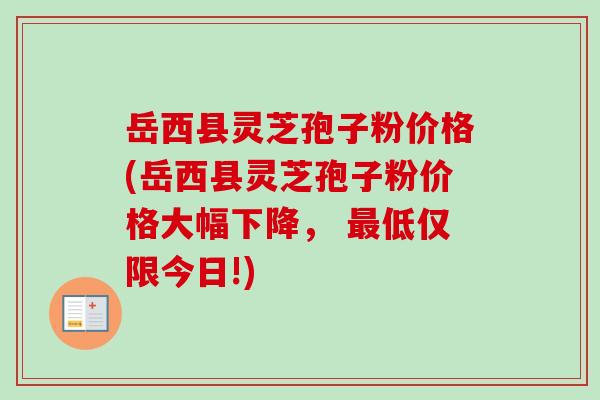 岳西县灵芝孢子粉价格(岳西县灵芝孢子粉价格大幅下降， 最低仅限今日!)