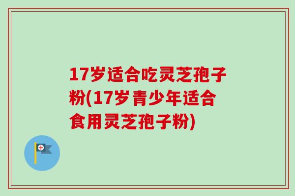 17岁适合吃灵芝孢子粉(17岁青少年适合食用灵芝孢子粉)