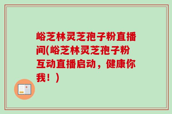峪芝林灵芝孢子粉直播间(峪芝林灵芝孢子粉互动直播启动，健康你我！)