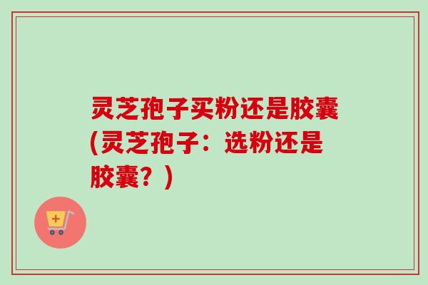 灵芝孢子买粉还是胶囊(灵芝孢子：选粉还是胶囊？)