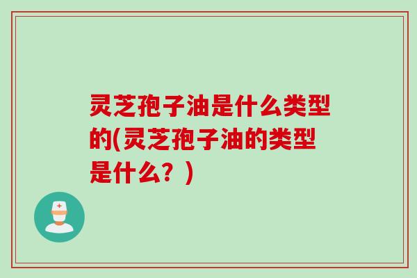 灵芝孢子油是什么类型的(灵芝孢子油的类型是什么？)