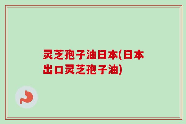 灵芝孢子油日本(日本出口灵芝孢子油)