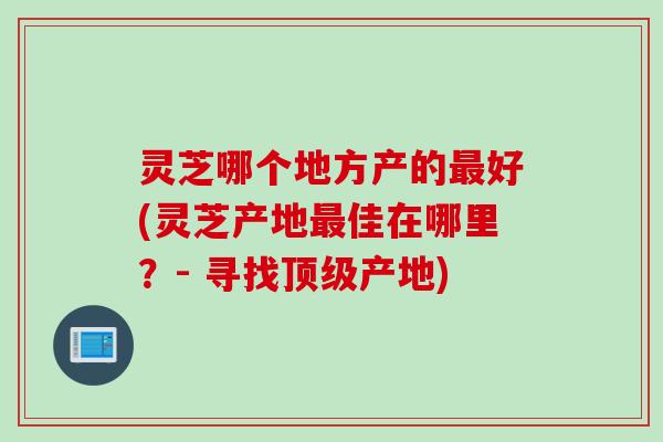 灵芝哪个地方产的好(灵芝产地佳在哪里?- 寻找产地) 灵芝哪个地方产的好(灵芝产地佳在哪里?- 寻找产地)