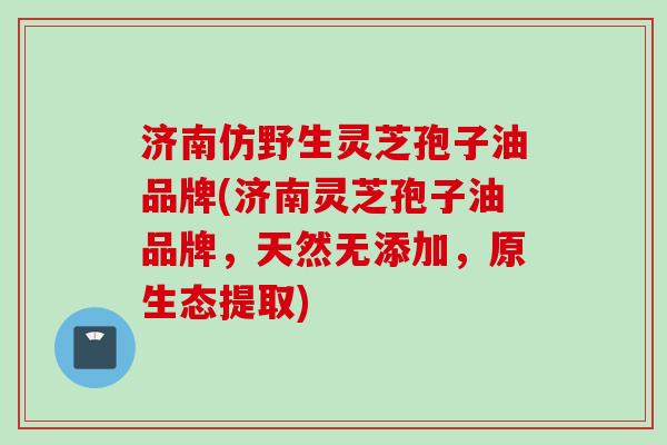 济南仿野生灵芝孢子油品牌(济南灵芝孢子油品牌，天然无添加，原生态提取)