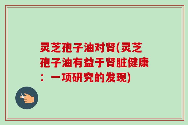灵芝孢子油对肾(灵芝孢子油有益于肾脏健康：一项研究的发现)
