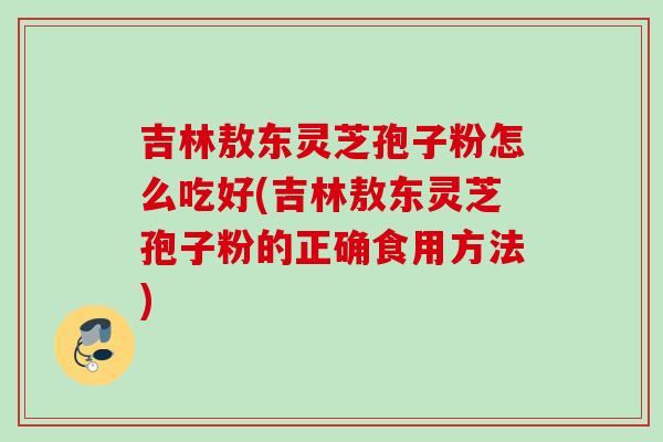 吉林敖东灵芝孢子粉怎么吃好(吉林敖东灵芝孢子粉的正确食用方法)