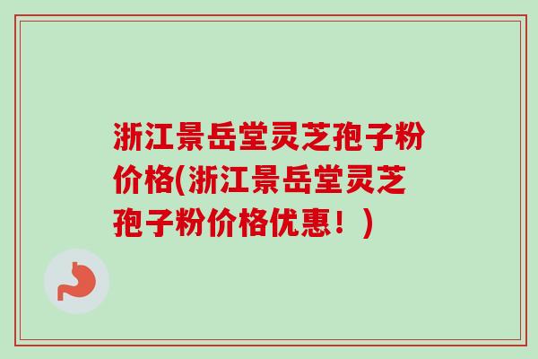 浙江景岳堂灵芝孢子粉价格(浙江景岳堂灵芝孢子粉价格优惠！)
