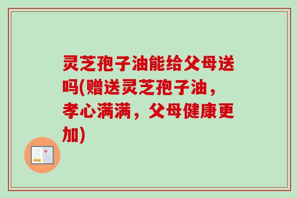 灵芝孢子油能给父母送吗(赠送灵芝孢子油，孝心满满，父母健康更加)