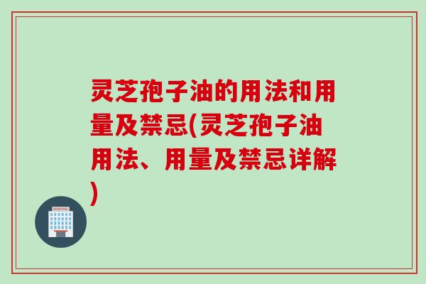 灵芝孢子油的用法和用量及禁忌(灵芝孢子油用法、用量及禁忌详解)