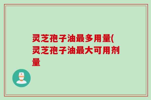 灵芝孢子油多用量(灵芝孢子油大可用剂量