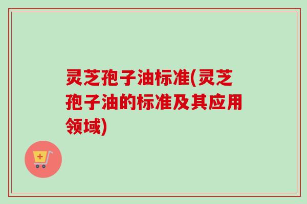灵芝孢子油标准(灵芝孢子油的标准及其应用领域) 灵芝孢子油标准(灵芝孢子油的标准及其应用领域)