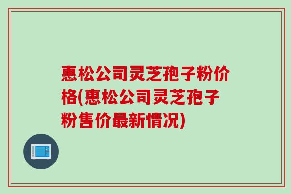 惠松公司灵芝孢子粉价格(惠松公司灵芝孢子粉售价最新情况)