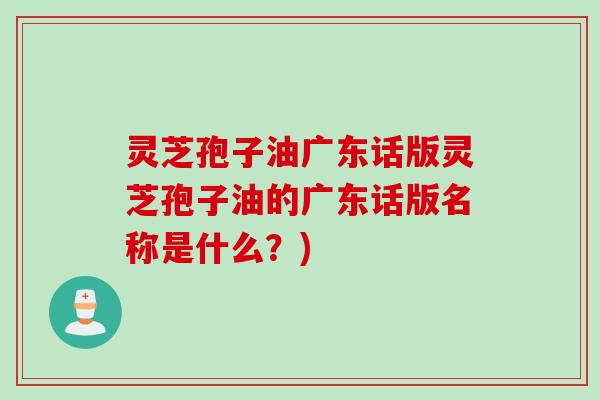 灵芝孢子油广东话版灵芝孢子油的广东话版名称是什么?) 灵芝孢子油广东话版灵芝孢子油的广东话版名称是什么?)