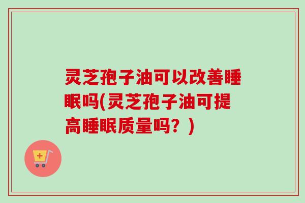 灵芝孢子油可以改善吗(灵芝孢子油可提高质量吗？)