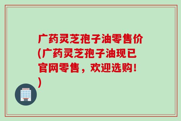 广药灵芝孢子油零售价(广药灵芝孢子油现已官网零售，欢迎选购！)