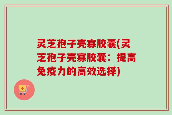 灵芝孢子壳寡胶囊(灵芝孢子壳寡胶囊：提高免疫力的高效选择)