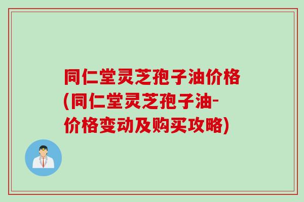 同仁堂灵芝孢子油价格(同仁堂灵芝孢子油-价格变动及购买攻略)