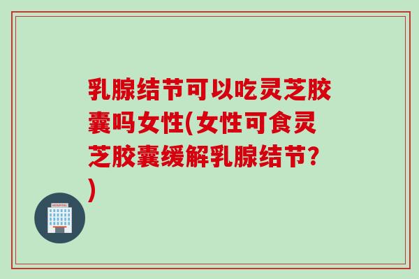 乳腺结节可以吃灵芝胶囊吗女性(女性可食灵芝胶囊缓解乳腺结节？)
