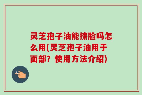 灵芝孢子油能擦脸吗怎么用(灵芝孢子油用于面部？使用方法介绍)
