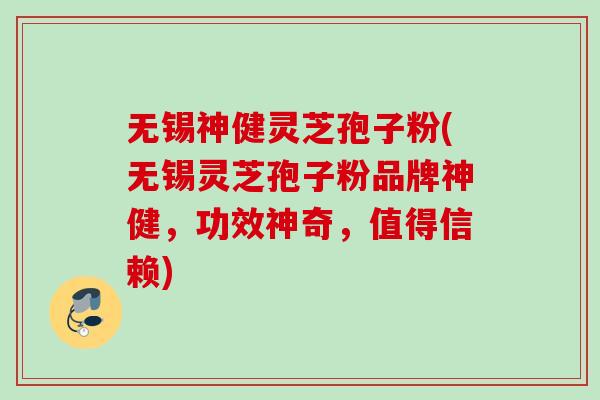 无锡神健灵芝孢子粉(无锡灵芝孢子粉品牌神健，功效神奇，值得信赖)