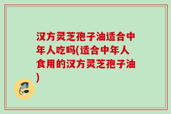 汉方灵芝孢子油适合中年人吃吗(适合中年人食用的汉方灵芝孢子油)