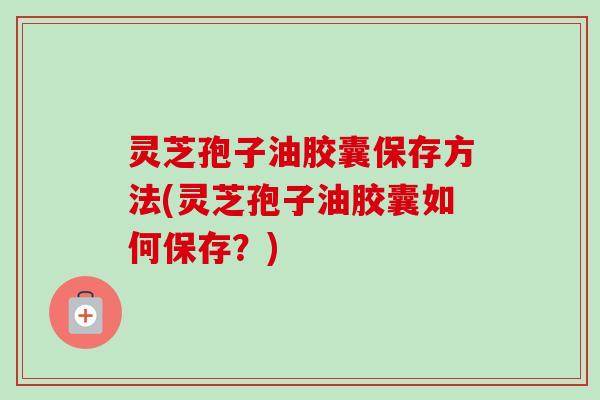 灵芝孢子油胶囊保存方法(灵芝孢子油胶囊如何保存？)
