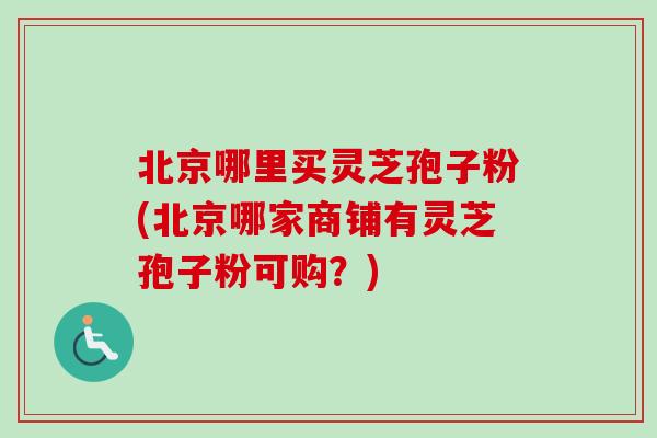 北京哪里买灵芝孢子粉(北京哪家商铺有灵芝孢子粉可购？)