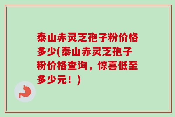 泰山赤灵芝孢子粉价格多少(泰山赤灵芝孢子粉价格查询，惊喜低至多少元！)