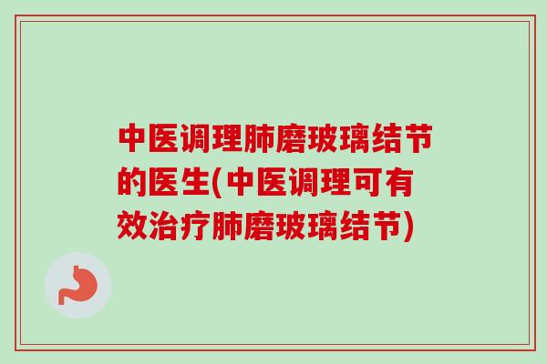 中医调理肺磨玻璃结节的医生(中医调理可有效治疗肺磨玻璃结节)