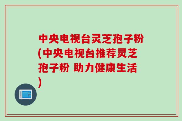 中央电视台灵芝孢子粉(中央电视台推荐灵芝孢子粉 助力健康生活)