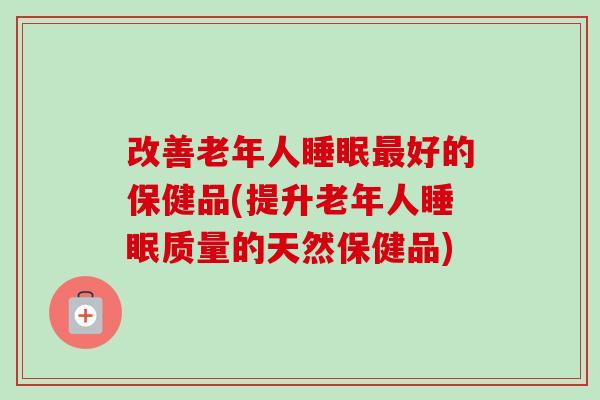 改善老年人睡眠最好的保健品(提升老年人睡眠质量的天然保健品)