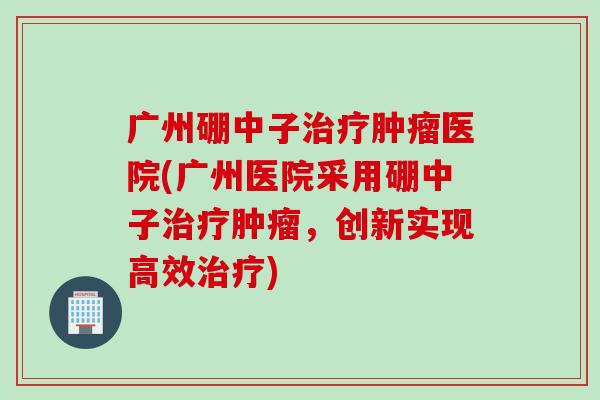 广州硼中子治疗肿瘤医院(广州医院采用硼中子治疗肿瘤，创新实现高效治疗)