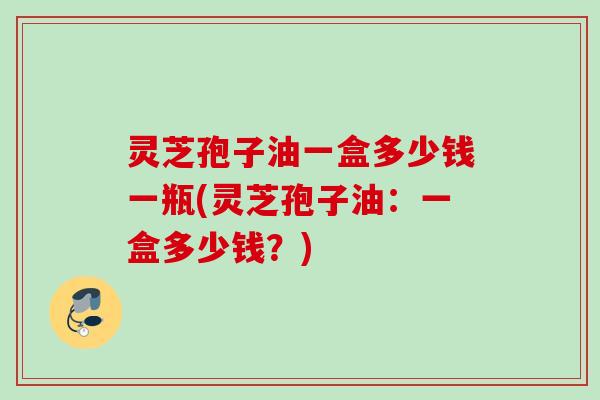 灵芝孢子油一盒多少钱一瓶(灵芝孢子油：一盒多少钱？)