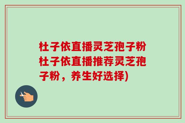 杜子依直播灵芝孢子粉杜子依直播推荐灵芝孢子粉，养生好选择)