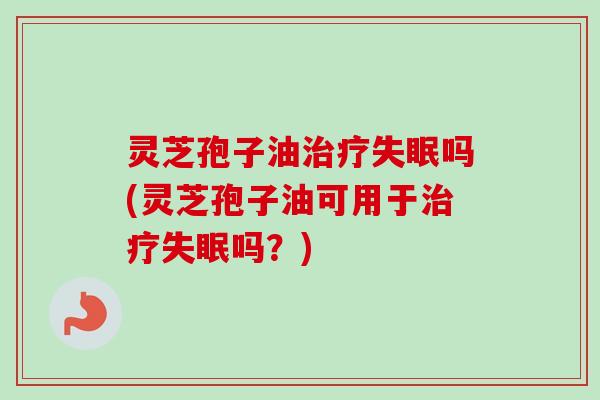 灵芝孢子油治疗失眠吗(灵芝孢子油可用于治疗失眠吗？)