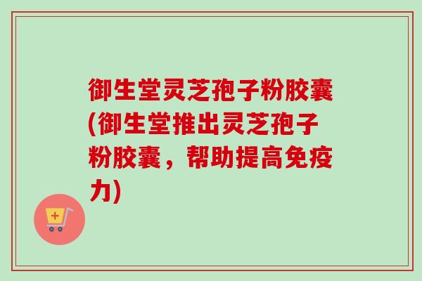 御生堂灵芝孢子粉胶囊(御生堂推出灵芝孢子粉胶囊，帮助提高免疫力)