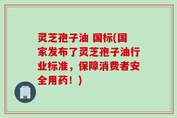 灵芝孢子油 国标(国家发布了灵芝孢子油行业标准,保障消费者安全用药!) 灵芝孢子油 国标(国家发布了灵芝孢子油行业标准,保障消费者安全用药!)