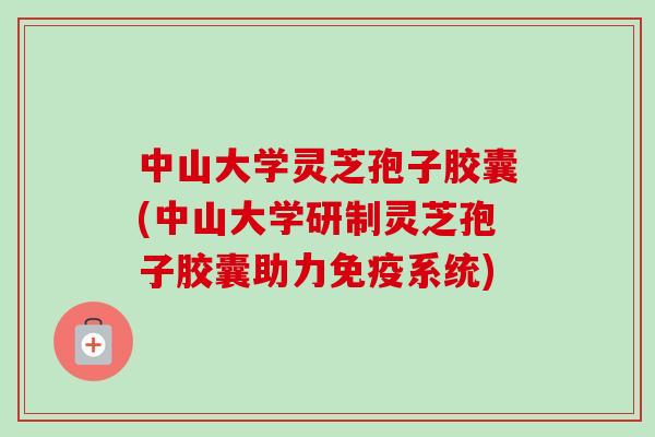 中山大学灵芝孢子胶囊(中山大学研制灵芝孢子胶囊助力免疫系统)
