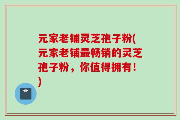 元家老铺灵芝孢子粉(元家老铺最畅销的灵芝孢子粉，你值得拥有！)