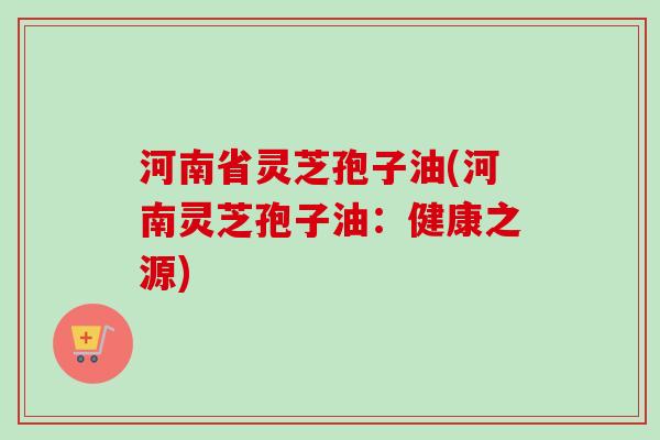 河南省灵芝孢子油(河南灵芝孢子油：健康之源)
