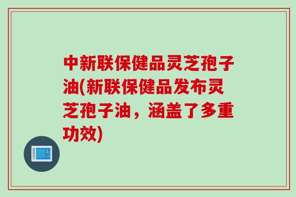 中新联保健品灵芝孢子油(新联保健品发布灵芝孢子油，涵盖了多重功效)