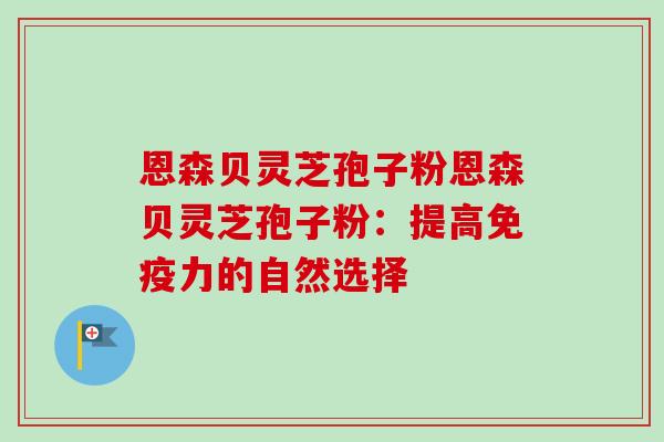 恩森贝灵芝孢子粉恩森贝灵芝孢子粉：提高免疫力的自然选择