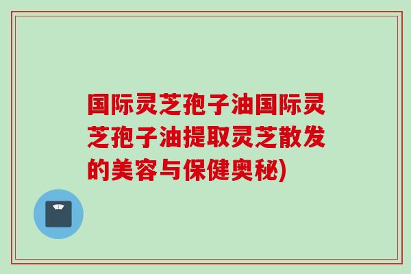 国际灵芝孢子油国际灵芝孢子油提取灵芝散发的美容与保健奥秘)